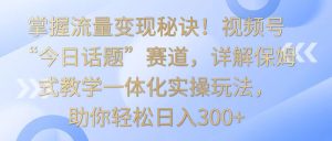 掌握流量变现秘诀!视频号“今日话题”赛道,详解保姆式教学一体化实操玩法,日入300+-PAY资源网-免费资源下载中心