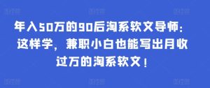 年入50万的90后淘系软文导师:这样学,兼职小白也能写出月收过万的淘系软文!-PAY资源网-免费资源下载中心